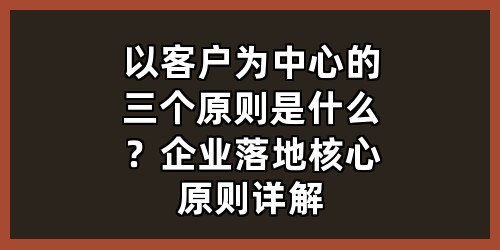 以客户为中心的三个原则是什么？企业落地核心原则详解