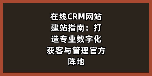 在线CRM网站建站指南：打造专业数字化获客与管理官方阵地